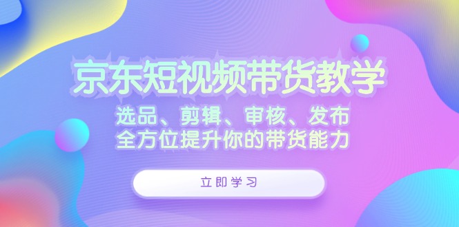 京东短视频带货教学:选品、剪辑、审核、发布,全方位提升你的带货能力