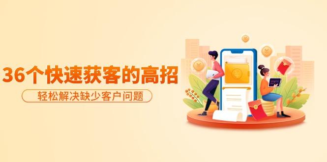 (9644期)分享36个快速获客的高招:轻松解决缺少客户问题,有效才是硬道理