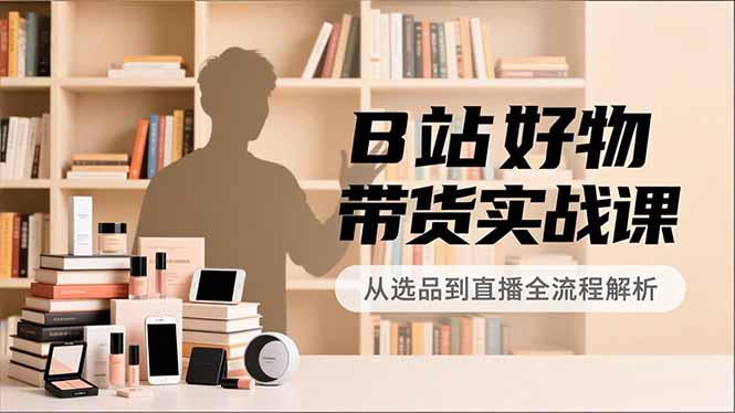 B站好物带货实战课,账号定位、选品拍摄、运营变现,全流程教学,实现UP主月入过万