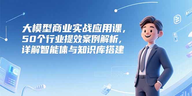 大模型商业实战应用课,50个行业提效案例解析,详解智能体与知识库搭建