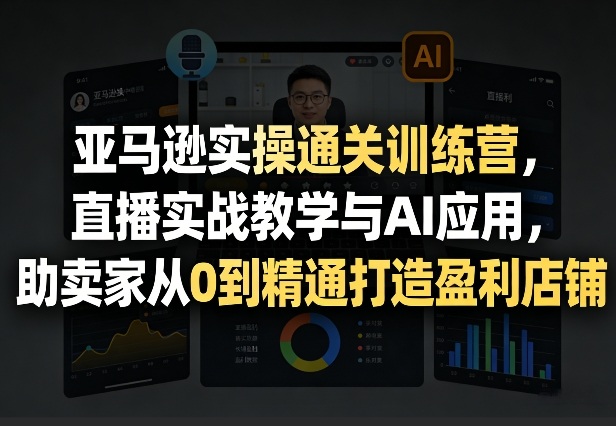 亚马逊实操通关训练营，直播实战教学与AI应用，助卖家从0到精通打造盈利店铺（更新5月8日）