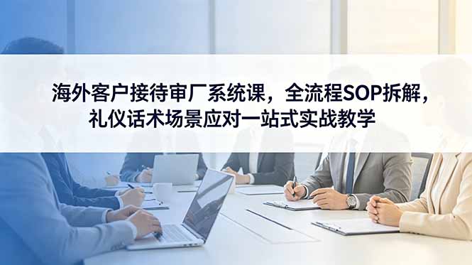 海外客户接待审厂系统课,全流程SOP拆解,礼仪话术场景应对一站式实战教学