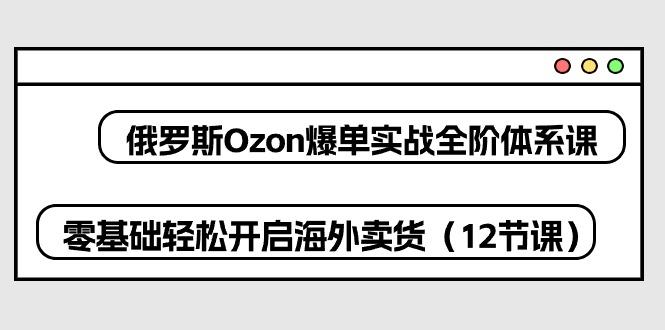 俄罗斯 Ozon-爆单实战全阶体系课,零基础轻松开启海外卖货(12节课