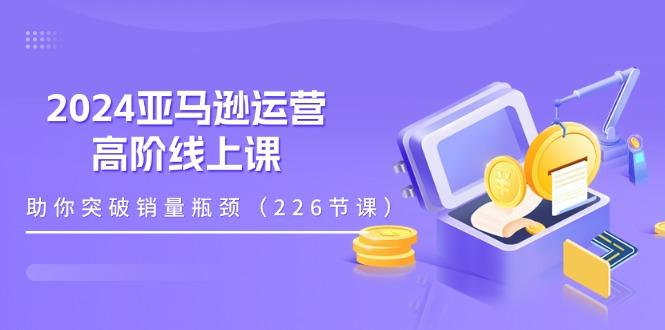 2024亚马逊运营-高阶线上课,助你突破销量瓶颈(228节课