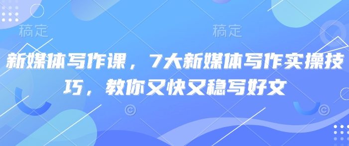 新媒体写作课,7大新媒体写作实操技巧,教你又快又稳写好文