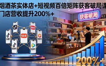 烟酒茶实体店+短视频百倍矩阵获客破局课:门店营收提升200%+