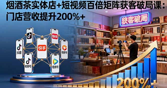 烟酒茶实体店+短视频百倍矩阵获客破局课:门店营收提升200%+