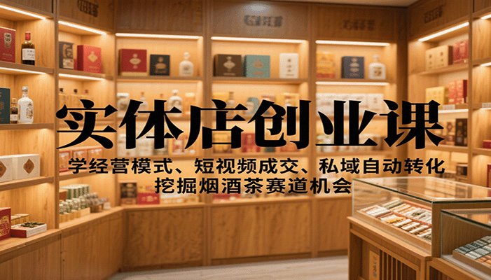 实体店创业课:学经营模式、短视频成交、私域自动转化,挖掘烟酒茶赛道机会