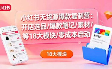 小红书无货源爆款复制营:开店选品/爆款笔记/素材/等18大模块/零成本启动