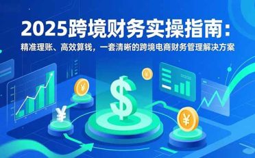 2025跨境财务实操指南:精准理账、高效算钱,一套清晰的跨境电商财务管理解决方案