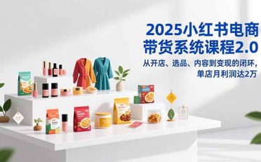 2025小红书电商带货系统课程2.0，从开店、选品、内容到变现的闭环，单店月利润达2万