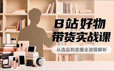 B站好物带货实战课，账号定位、选品拍摄、运营变现，全流程教学，实现UP主月入过万