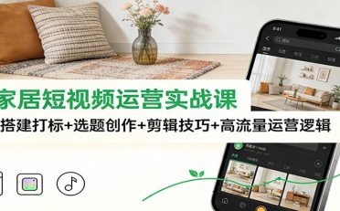 泛家居短视频运营实战课：账号搭建打标+选题创作+剪辑技巧+高流量运营逻辑