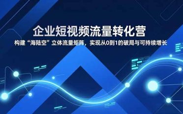 企业短视频流量转化营，构建“海陆空”立体流量矩阵，实现从0到1的破局与可持续增长