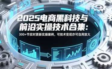 2025电商黑科技与前沿实操技术合集：300+节实时更新实操案例，可技术变现亦可自用放大