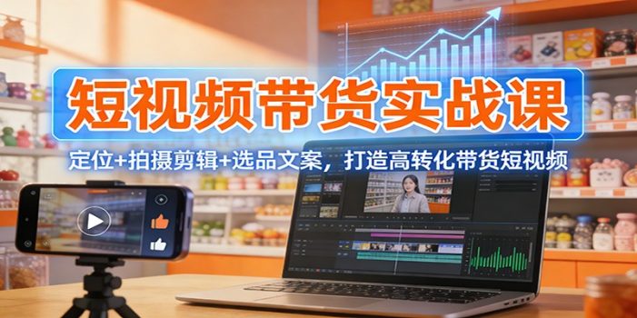 短视频带货实战课：定位+拍摄剪辑+选品文案，打造高转化带货短视频