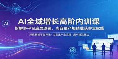 AI全域增长高阶内训课：拆解多平台底层逻辑，内容量产加精准获客全赋能