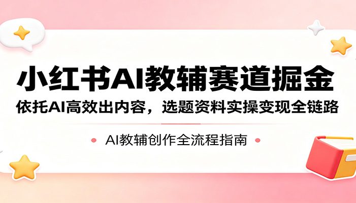 小红书AI教辅赛道掘金:依托AI高效出内容,选题资料实操变现全链路
