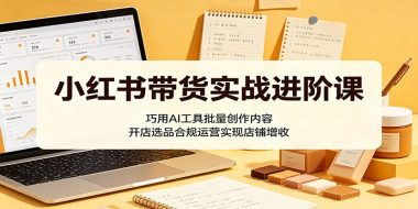 小红书带货实战进阶课：巧用AI工具批量创作内容，开店选品合规运营实现店铺增收