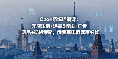 Ozon系统培训课：开店注册+选品5模块+广告测品+退货策略，俄罗斯电商卖家必修