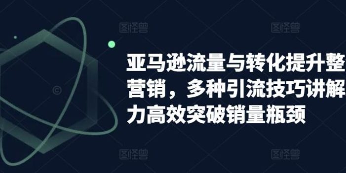 亚马逊流量与转化提升整合营销,多种引流技巧讲解助力高效突破销量瓶颈
