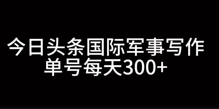 今日头条国际军事写作,利用AI创作,单号日入300+