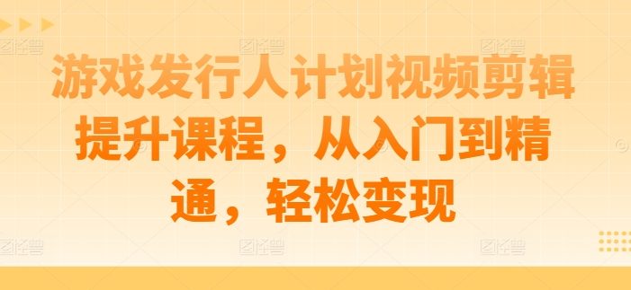 游戏发行人计划视频剪辑提升课程,从入门到精通,轻松变现