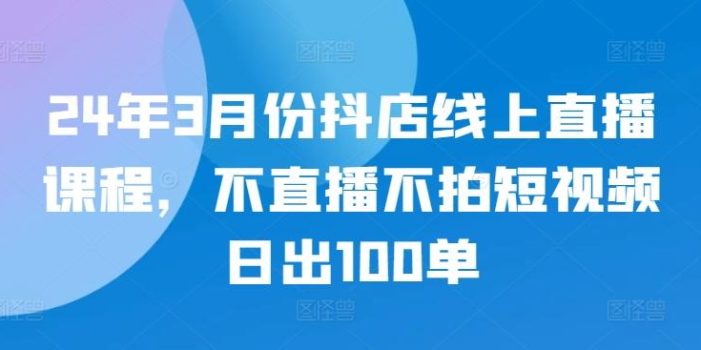 24年3月份抖店线上直播课程,不直播不拍短视频日出100单