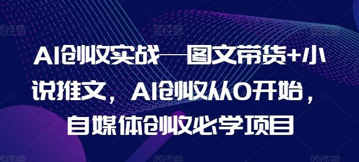 AI创收实战—图文带货+小说推文,AI创收从0开始,自媒体创收必学项目