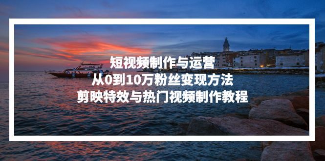 短视频制作与运营,从0到10万粉丝变现方法,剪映特效与热门视频制作教程