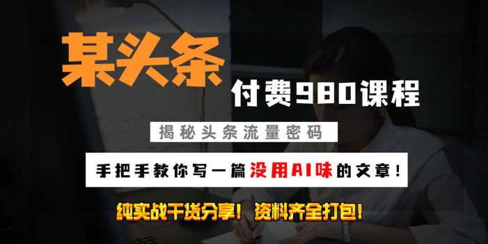 头条付费980私密课程!教你写一篇没有“AI味的文章”!做精细化运营随便日入3位数