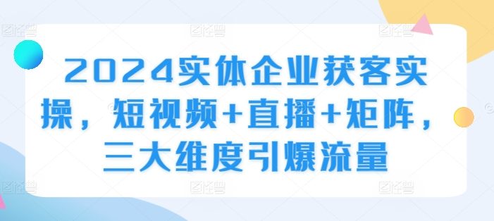 2024实体企业获客实操,短视频+直播+矩阵,三大维度引爆流量