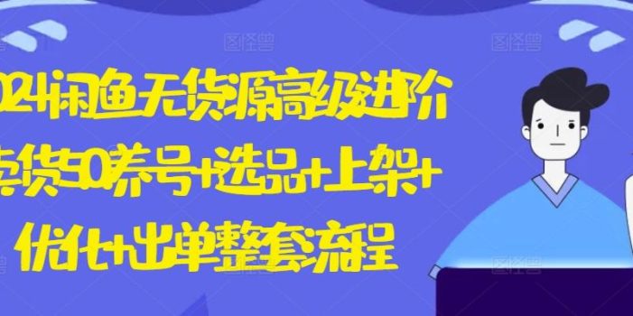 2024闲鱼无货源高级进阶卖货5.0.养号+选品+上架+优化+出单整套流程【揭秘】