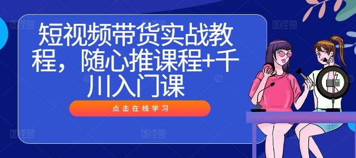 短视频带货实战教程,随心推课程+千川入门课