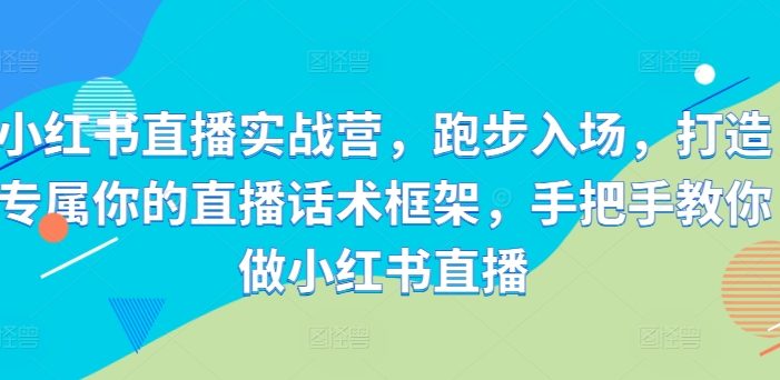 小红书直播实战营,跑步入场,打造专属你的直播话术框架,手把手教你做小红书直播