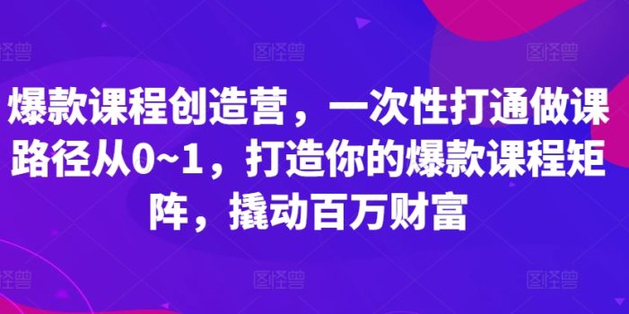 爆款课程创造营,一次性打通做课路径从0~1,打造你的爆款课程矩阵,撬动百万财富