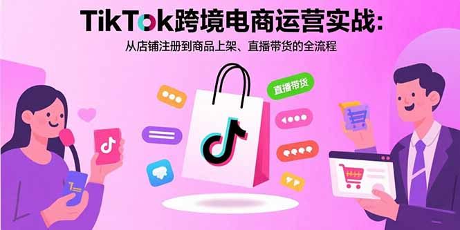 TikTok跨境电商运营实战:从店铺注册到商品上架、直播带货的全流程