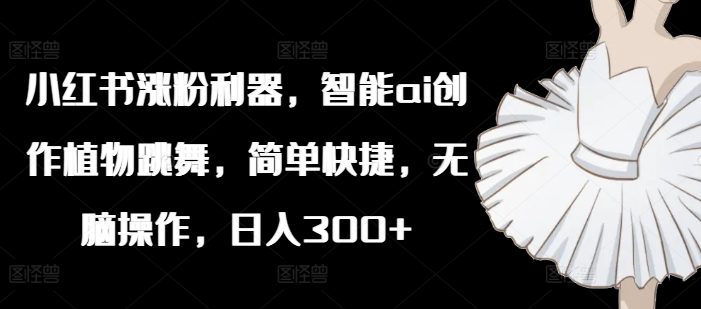 小红书涨粉利器,智能ai创作植物跳舞,简单快捷,无脑操作,日入300+