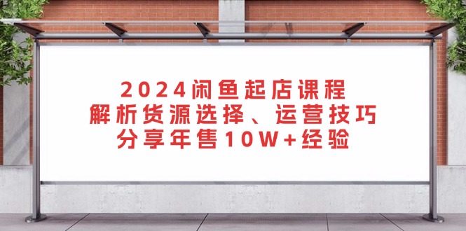 2024闲鱼起店课程:解析货源选择、运营技巧,分享年售10W+经验