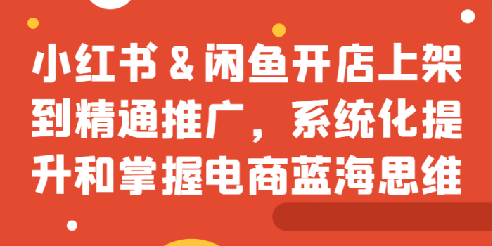 小红书&闲鱼开店上架到精通推广,系统化提升和掌握电商蓝海思维