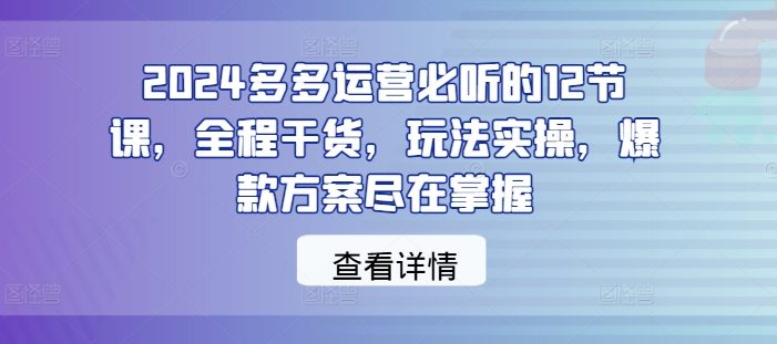 2024多多运营必听的12节课,全程干货,玩法实操,爆款方案尽在掌握
