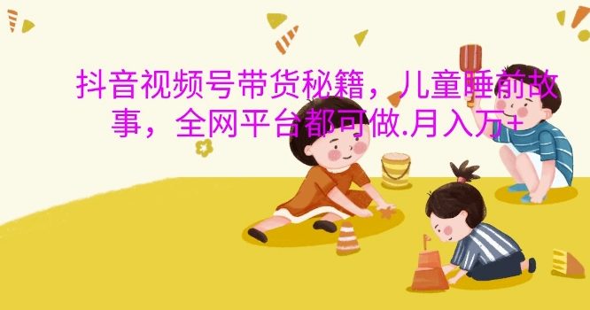 抖音视频号带货秘籍,儿童睡前故事,全网平台都可做,月入过W【揭秘】