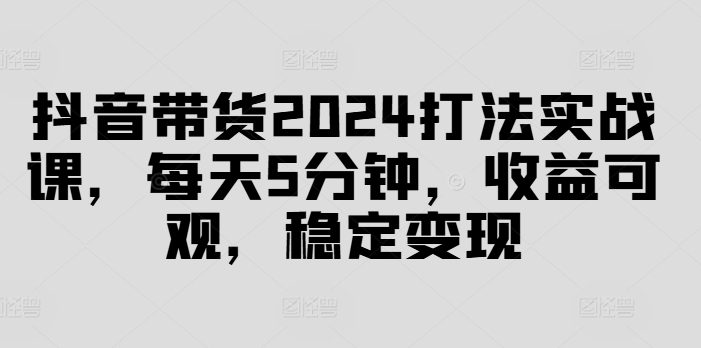 抖音带货2024打法实战课,每天5分钟,收益可观,稳定变现【揭秘】